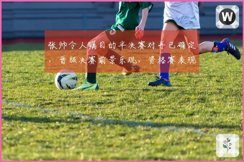 张帅令人瞩目的半决赛对手已确定，晋级决赛前景乐观，资格赛表现背后原因揭秘