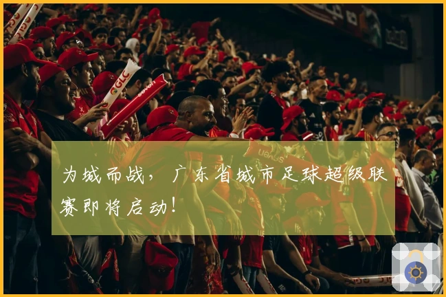 为城而战，广东省城市足球超级联赛即将启动！