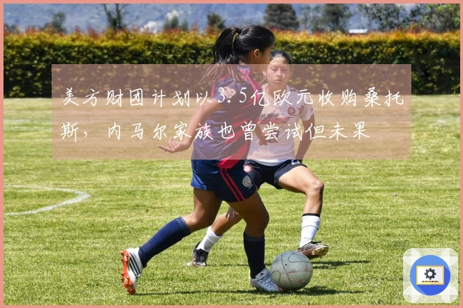 美方财团计划以3.5亿欧元收购桑托斯，内马尔家族也曾尝试但未果