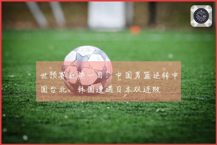 世预赛狂热一日！中国男篮逆转中国台北，韩国遭遇日本双连败