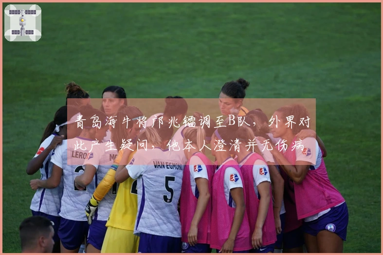 青岛海牛将邝兆镭调至B队，外界对此产生疑问，他本人澄清并无伤病