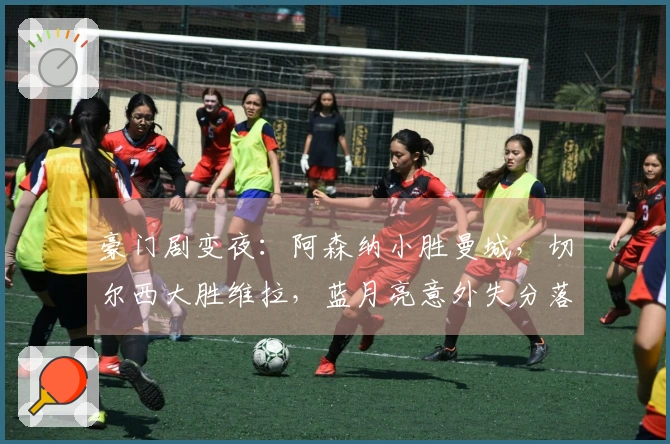 豪门剧变夜：阿森纳小胜曼城，切尔西大胜维拉，蓝月亮意外失分落后7分