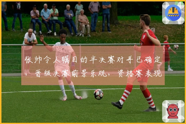 张帅令人瞩目的半决赛对手已确定，晋级决赛前景乐观，资格赛表现背后原因揭秘