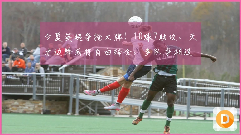 今夏英超争抢大牌！10球7助攻，天才边锋或将自由转会，多队争相追逐