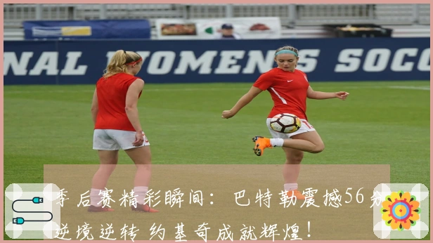 季后赛精彩瞬间：巴特勒震撼56分逆境逆转 约基奇成就辉煌！