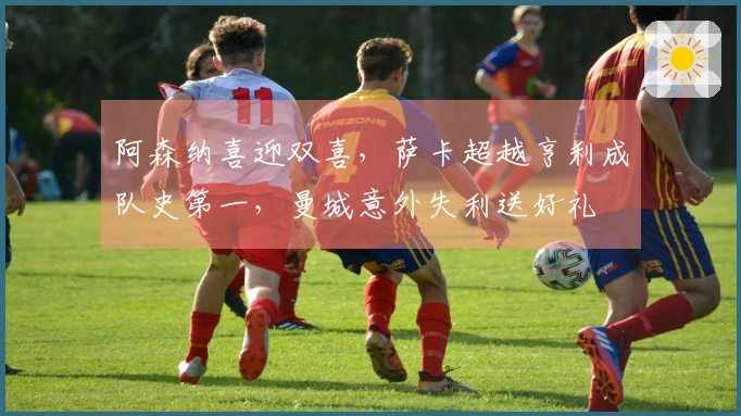 阿森纳喜迎双喜，萨卡超越亨利成队史第一，曼城意外失利送好礼