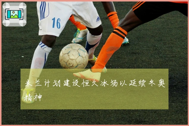 米兰计划建设恒久冰场以延续冬奥精神