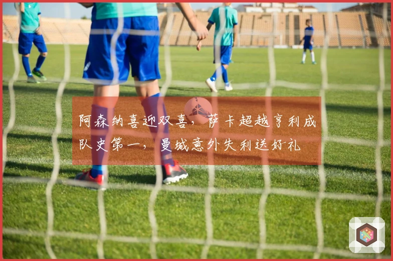 阿森纳喜迎双喜，萨卡超越亨利成队史第一，曼城意外失利送好礼