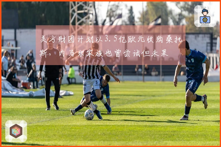 美方财团计划以3.5亿欧元收购桑托斯，内马尔家族也曾尝试但未果