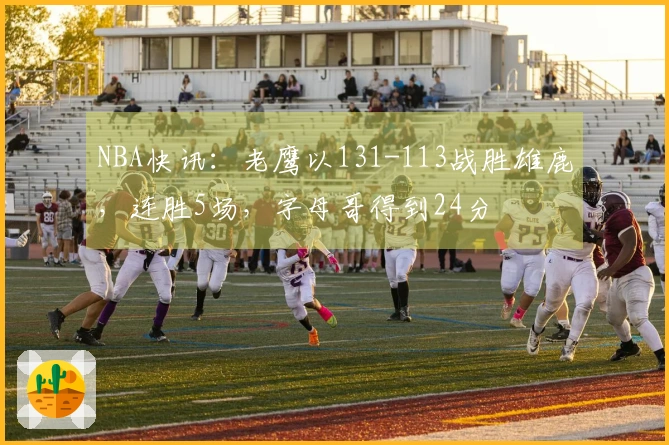 NBA快讯：老鹰以131-113战胜雄鹿，连胜5场，字母哥得到24分