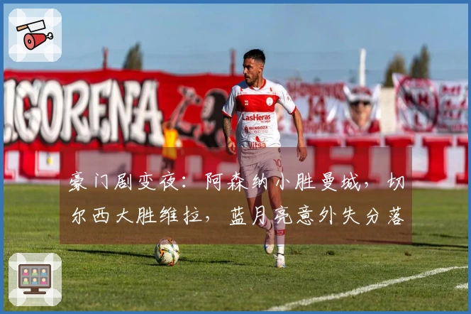 豪门剧变夜：阿森纳小胜曼城，切尔西大胜维拉，蓝月亮意外失分落后7分