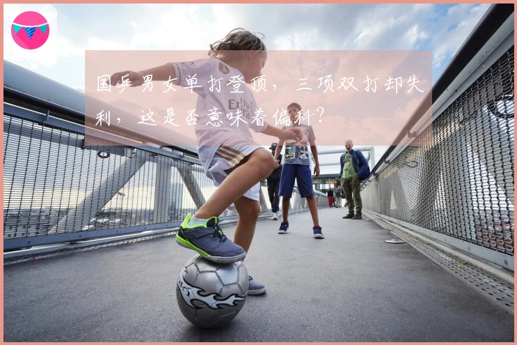 国乒男女单打登顶，三项双打却失利，这是否意味着偏科？