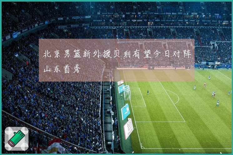 北京男篮新外援贝利有望今日对阵山东首秀