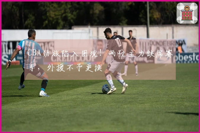 CBA劲旅陷入困境！两位主力缺席赛季，外援不予更换